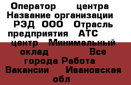 Оператор Call-центра › Название организации ­ РЭД, ООО › Отрасль предприятия ­ АТС, call-центр › Минимальный оклад ­ 45 000 - Все города Работа » Вакансии   . Ивановская обл.